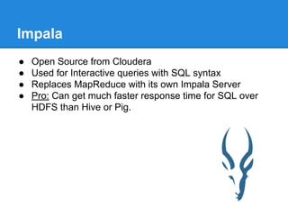 Impala
● Open Source from Cloudera
● Used for Interactive queries with SQL syntax
● Replaces MapReduce with its own Impala Server
● Pro: Can get much faster response time for SQL over
HDFS than Hive or Pig.
 