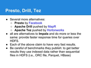 Presto, Drill, Tez
● Several more alternatives:
○ Presto by Facebook
○ Apache Drill pushed by MapR
○ Apache Tez pushed by Hortonworks
● all are alternatives to Impala and do more or less the
same: provide faster response time for queries over
HDFS.
● Each of the above claim to have very fast results.
● Be careful of benchmarks they publish: to get better
results they use indexed data rather than sequential
files in HDFS (i.e., ORC file, Parquet, HBase)
 