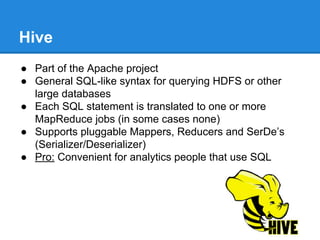 Hive
● Part of the Apache project
● General SQL-like syntax for querying HDFS or other
large databases
● Each SQL statement is translated to one or more
MapReduce jobs (in some cases none)
● Supports pluggable Mappers, Reducers and SerDe’s
(Serializer/Deserializer)
● Pro: Convenient for analytics people that use SQL
 