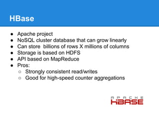 HBase
● Apache project
● NoSQL cluster database that can grow linearly
● Can store billions of rows X millions of columns
● Storage is based on HDFS
● API based on MapReduce
● Pros:
○ Strongly consistent read/writes
○ Good for high-speed counter aggregations
 