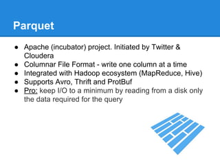 Parquet
● Apache (incubator) project. Initiated by Twitter &
Cloudera
● Columnar File Format - write one column at a time
● Integrated with Hadoop ecosystem (MapReduce, Hive)
● Supports Avro, Thrift and ProtBuf
● Pro: keep I/O to a minimum by reading from a disk only
the data required for the query
 