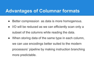 Advantages of Columnar formats
● Better compression as data is more homogenous.
● I/O will be reduced as we can efficiently scan only a
subset of the columns while reading the data.
● When storing data of the same type in each column,
we can use encodings better suited to the modern
processors’ pipeline by making instruction branching
more predictable.
 