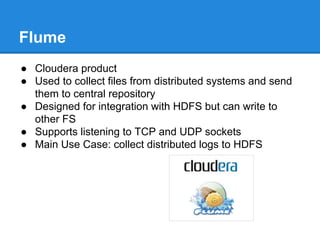 Flume
● Cloudera product
● Used to collect files from distributed systems and send
them to central repository
● Designed for integration with HDFS but can write to
other FS
● Supports listening to TCP and UDP sockets
● Main Use Case: collect distributed logs to HDFS
 