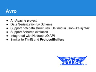 Avro
● An Apache project
● Data Serialization by Schema
● Support rich data structures. Defined in Json-like syntax
● Support Schema evolution
● Integrated with Hadoop I/O API
● Similar to Thrift and ProtocolBuffers
 