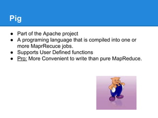 Pig
● Part of the Apache project
● A programing language that is compiled into one or
more MaprRecuce jobs.
● Supports User Defined functions
● Pro: More Convenient to write than pure MapReduce.
 