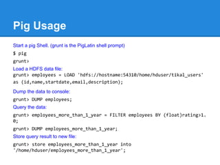 Pig Usage
Start a pig Shell. (grunt is the PigLatin shell prompt)
$ pig
grunt>
Load a HDFS data file:
grunt> employees = LOAD 'hdfs://hostname:54310/home/hduser/tikal_users'
as (id,name,startdate,email,description);
Dump the data to console:
grunt> DUMP employees;
Query the data:
grunt> employees_more_than_1_year = FILTER employees BY (float)rating>1.
0;
grunt> DUMP employees_more_than_1_year;
Store query result to new file:
grunt> store employees_more_than_1_year into
'/home/hduser/employees_more_than_1_year';
 