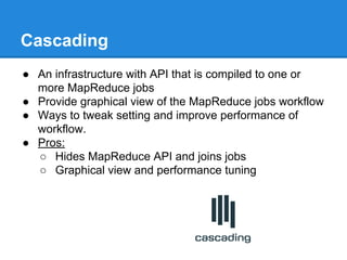 Cascading
● An infrastructure with API that is compiled to one or
more MapReduce jobs
● Provide graphical view of the MapReduce jobs workflow
● Ways to tweak setting and improve performance of
workflow.
● Pros:
○ Hides MapReduce API and joins jobs
○ Graphical view and performance tuning
 