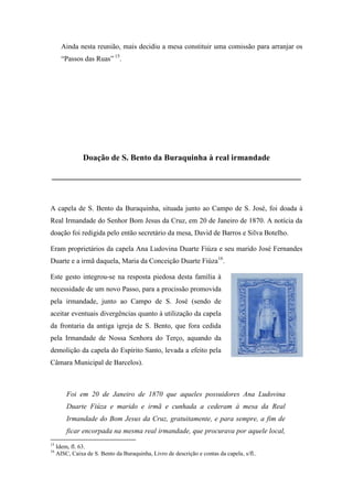 Ainda nesta reunião, mais decidiu a mesa constituir uma comissão para arranjar os
“Passos das Ruas” 15
.
Doação de S. Bento da Buraquinha à real irmandade
____________________________________________________________
A capela de S. Bento da Buraquinha, situada junto ao Campo de S. José, foi doada à
Real Irmandade do Senhor Bom Jesus da Cruz, em 20 de Janeiro de 1870. A notícia da
doação foi redigida pelo então secretário da mesa, David de Barros e Silva Botelho.
Eram proprietários da capela Ana Ludovina Duarte Fiúza e seu marido José Fernandes
Duarte e a irmã daquela, Maria da Conceição Duarte Fiúza16
.
Este gesto integrou-se na resposta piedosa desta família à
necessidade de um novo Passo, para a procissão promovida
pela irmandade, junto ao Campo de S. José (sendo de
aceitar eventuais divergências quanto à utilização da capela
da frontaria da antiga igreja de S. Bento, que fora cedida
pela Irmandade de Nossa Senhora do Terço, aquando da
demolição da capela do Espírito Santo, levada a efeito pela
Câmara Municipal de Barcelos).
Foi em 20 de Janeiro de 1870 que aqueles possuidores Ana Ludovina
Duarte Fiúza e marido e irmã e cunhada a cederam à mesa da Real
Irmandade do Bom Jesus da Cruz, gratuitamente, e para sempre, a fim de
ficar encorpada na mesma real irmandade, que procurava por aquele local,
15
Idem, fl. 63.
16
AISC, Caixa de S. Bento da Buraquinha, Livro de descrição e contas da capela, s/fl..
 