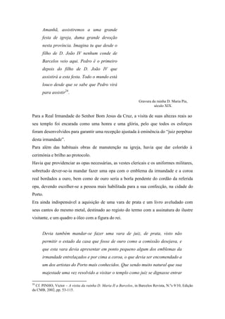 Amanhã, assistiremos a uma grande
festa de igreja, duma grande devoção
nesta província. Imagina tu que desde o
filho de D. João IV nenhum conde de
Barcelos veio aqui. Pedro é o primeiro
depois do filho de D. João IV que
assistirá a esta festa. Todo o mundo está
louco desde que se sabe que Pedro virá
para assistir24
.
Para a Real Irmandade do Senhor Bom Jesus da Cruz, a visita de suas altezas reais ao
seu templo foi encarada como uma honra e uma glória, pelo que todos os esforços
foram desenvolvidos para garantir uma recepção ajustada à eminência do “juiz perpétuo
desta irmandade”.
Para além das habituais obras de manutenção na igreja, havia que dar colorido à
cerimónia e brilho ao protocolo.
Havia que providenciar as opas necessárias, as vestes clericais e os uniformes militares,
sobretudo dever-se-ia mandar fazer uma opa com o emblema da irmandade e a coroa
real bordados a ouro, bem como de ouro seria a borla pendente do cordão da referida
opa, devendo escolher-se a pessoa mais habilitada para a sua confecção, na cidade do
Porto.
Era ainda indispensável a aquisição de uma vara de prata e um livro aveludado com
seus cantos do mesmo metal, destinado ao registo do termo com a assinatura do ilustre
visitante, e um quadro a óleo com a figura do rei.
Devia também mandar-se fazer uma vara de juiz, de prata, visto não
permitir o estado da casa que fosse de ouro como a comissão desejava, e
que esta vara devia apresentar em ponto pequeno algum dos emblemas da
irmandade entrelaçados e por cima a coroa, o que devia ser encomendado a
um dos artistas do Porto mais conhecidos. Que sendo muito natural que sua
majestade uma vez resolvido a visitar o templo como juiz se dignasse entrar
24
Cf. PINHO, Victor – A visita da rainha D. Maria II a Barcelos, in Barcelos Revista, N.ºs 9/10, Edição
da CMB, 2002, pp. 53-115.
Gravura da rainha D. Maria Pia,
século XIX.
 