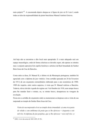 mais próprio”32
. A encomenda depois alargou-se à figura do juiz rei D. Luís I, sendo
todas as telas da responsabilidade do pintor barcelense Manuel António Esteves.
Até hoje não se encontrou o dito local mais apropriado. E o mais adequado será um
espaço museológico, onde de forma criteriosa se deverão expor, não apenas os retratos
mas o conjunto apreciável do espólio histórico e artístico da Real Irmandade do Senhor
Bom Jesus da Cruz de Barcelos.
Como atrás se disse, D. Manuel II, o último rei da Monarquia portuguesa, também foi
agraciado com o diploma de juiz vitalício. Uma certidão (passada em 24 de Fevereiro
de 1911) de um orçamento extraordinário elaborado para o ano económico de 1908-
1909 diz respeito, entre outros aspectos, à visita que D. Manuel realizou a Barcelos.
Todavia, talvez devido à queda do regime em 5 de Outubro de 1910, nem tempo houve
para lhe mandar fazer o retrato, ou, se retrato houve, desapareceu na voragem da
revolução.
Ficou-nos a certidão do orçamento onde se enumeraram as despesas com a visita de sua
majestade ao templo do Senhor Bom Jesus da Cruz.
Visita de sua majestade el-rei ao templo desta irmandade: a) uma rica pasta
de veludo e com emblemas de prata que se lhe ofereceu = cinquenta e sete
mil réis; b) diploma de juiz perpétuo, que se lhe ofereceu = nove mil réis; c)
32
AISC, Livro das actas de 1865-1893, fl. 95v.
 