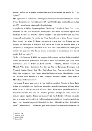 esgotar, acabou por se enviar o anteprojecto por si apresentado na reunião de 13 de
Agosto36
.
Mas o processo de elaboração e aprovação dos novos estatutos (recorde-se que tinham
levado descaminho os elaborados em 1714 e confirmados pela autoridade eclesiástica
em 1721) teve algumas e desagradáveis vicissitudes.
Aguardava-se a decisão do poder político. No dia da Exaltação da Santa Cruz, 14 de
Setembro de 1865, data tradicional da eleição da nova mesa, decidiu-se esperar pelo
resultado do envio do estatuto e depois proceder-se em conformidade com as novas
regras nele estipuladas. Na reunião de 30 de Dezembro dá-se conta de que nenhum
fumo branco viera ainda de Braga e preparou-se o novo ano, com destaque para os
sermões da Quaresma, a Procissão dos Passos, os ofícios da Semana Santa e a
celebração da Invenção da Santa Cruz, de 1 a 3 de Maio – um “tríduo com Exposição e
sermão” em que num deles haverá música instrumental e, nos restantes dois, haverá
música de órgão e vozes37
.
No dia 14 de Setembro de 1866, não havendo ainda nenhum veredicto do Governo Civil
quanto aos estatutos, procedeu-se à eleição da mesa da irmandade, que ficou assim
constituída: David de Barros da Silva Botelho – secretário, António Joaquim de
Miranda Vilas Boas – tesoureiro, João José de Azevedo Fernandes, Domingos José
Vieira de Araújo, Manuel José Alves Redondo da Cruz, Anselmo António da Costa
Leite, José Marques da Costa Freitas, Sebastião Maria dos Santos, Manuel Leite Pereira
de Carvalho, João António da Costa Guimarães, Eduardo Pereira Coelho Lima e
Manuel José da Silva Ramos38
.
Na tomada de posse que ocorreu a 3 de Outubro, Anselmo António da Costa Leite
acabou por substituir, nas funções de tesoureiro, António Joaquim de Miranda Vilas
Boas, devido à “multiplicidade de afazeres” deste. Nesta sessão participou também o
tesoureiro cessante, José Luís de Carvalho, que fez a entrega dos livros, títulos do
dinheiro a juros, o padrão de juro real e dinheiro em papel; decidiu-se formar um grupo
para se proceder ao inventário da real irmandade, constituído por Anselmo António da
Costa Leite, António Joaquim de Miranda Vilas Boas e Manuel José Alves Redondo da
Cruz39
. (Na reunião de 13 de Outubro, para além de se decidir admoestar os capelães do
36
Idem, fls. 4-5.
37
Idem, fls. 5v-6.
38
Idem, fl. 7v-8
39
Idem, fl. 8v.
 