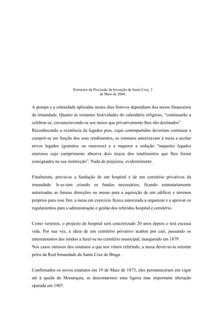 A pompa e a solenidade aplicadas nestes dias festivos dependiam dos meios financeiros
da irmandade. Quanto às restantes festividades do calendário religioso, “continuarão a
celebrar-se, circunscrevendo-se aos meios que privativamente lhes são destinados”.
Reconhecendo a existência de legados pios, cujas contrapartidas deveriam continuar a
cumprir-se em função dos seus rendimentos, os estatutos autorizavam a mesa a aceitar
novos legados (gratuitos ou onerosos) e a requerer a redução “naqueles legados
onerosos cujo cumprimento absorva dois terços dos rendimentos que lhes foram
consignados na sua instituição”. Nada de prejuízos, evidentemente.
Finalmente, previa-se a fundação de um hospital e de um cemitério privativos da
irmandade. Ir-se-iam criando os fundos necessários, ficando estatutariamente
autorizadas as futuras direcções ou mesas para a aquisição de um edifício e terrenos
próprios para esse fim; a mesa em exercício ficava autorizada a organizar e a aprovar os
regulamentos para a administração e gestão dos referidos hospital e cemitério.
Como veremos, o projecto de hospital será concretizado 20 anos depois e terá escassa
vida. Por sua vez, a ideia de um cemitério privativo acabou por cair, passando os
enterramentos dos irmãos a fazer-se no cemitério municipal, inaugurado em 1879.
Nos casos omissos dos estatutos a que nos vimos referindo, a mesa dever-se-ia orientar
pelos da Real Irmandade da Santa Cruz de Braga.
Confirmados os novos estatutos em 19 de Maio de 1873, eles permaneceram em vigor
até à queda da Monarquia, se descontarmos uma ligeira mas importante alteração
operada em 1907.
Pormenor da Procissão da Invenção da Santa Cruz, 3
de Maio de 2004.
 