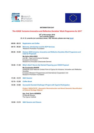 INFORMATION DAY
‘The H2020 ‘Inclusive Innovative and Reflective Societies’ Work Programme for 2017’
25th
of November 2016
A.G Leventis Gallery
(5, A. G. Leventis (ex Leonidou) street, 1097 Nicosia, please see map here)
09:00 – 09:15 Registration and Coffee
09:15 – 09:30 Welcome, Introduction and the NCP Services
Research Promotion Foundation
09:30 – 10:30 Horizon 2020 Inclusive, Innovative and Reflective Societies Work Programme and
Calls for Proposals
Ms Halina WALASEK
Unit B6 – Open and Inclusive Societies
European Commission
Research & Innovation Directorate-General
10:30 – 11:30 What’s Next? How to Get Started Preparing your H2020 Proposal
Ms Constantina MAKRI
HORIZON 2020 National Contact Point of Cyprus for Inclusive, Innovative and Reflective
Societies
European Research Programmes and International Cooperation Unit
Research Promotion Foundation
11:30 – 12:15 Q&A Session
12:15 – 12:30 Coffee Break
12:30 – 12:50 Successful Societal Challenge 6 Project with Cypriot Participation
Project ‘GRAVITATE’- Geometric Reconstruction and Novel Semantic Reunification
of Cultural Heritage Objects’
Ass. Prof. Sorin HERMON
STARLAB Director
The Cyprus Institute
12:50 – 13:15 Q&A Session and Closure
 