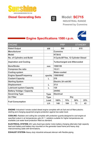 Diesel Generating Sets                                              Model: SC715
                                                                       INDUSTRIAL RANGE
                                                                       Powered by Cummins




                       Engine Specifications 1500 r.p.m.

ENGINE                                                             PRP               STANDBY
Rated Output                                     kW                560                     615
Manufacturer                                              Cummins
Model                                                     KT38-G
No. of Cylindirs and Build                                4 Cycle;60°Vee, 12 Cylinder Diesel

Aspiration and Cooling                                    Turbocharged and Aftercooled

Bore/Stroke                                      mm       159X159
Compress the ratio                                        15.5:1
Cooling system                                            Water-cooled
Engine Speed/Frequency                         rpm/Hz 1500/50HZ
Coolant Capacity                                 L    210
Starting System                                           Electric 24 volt DC
Displacement                                       L      37.8
Lubricant system Capacity                          L      135
Battery Volatge / Capacity                                24VDC
Governing Type                                  Type      Electrical
Air Filter                                      Type                           Dry
                                                Load        100%         75%         50%           25%
Fuel Consumption
                                                 L/h         140         104         73            43


ENGINE--Industrial 4 stroke cooled diesel engine complete with air,fuel and oil filters,electric
starting and charging equipment,engine protection against low water level.

COOLING--Radiator and colling fan complete with protection guards,designed to cool engine at
specified output in air temperatures upto 45 ℃,radiators suitable for higher temperatures are
available.Low water level protection fitted as standard.
ELECTRICAL SYSTEM--24V upto.Axial type starter motor,battery charging alternator,high capacity
lead acid battery,and battery tray mounted on the generator base frame,and heavy duty
interconnecting cable with terminations.
EXHAUST SYSTEM--Heavy duty industrial exhauset silencer with flexible piping.
 