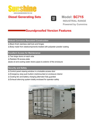 Diesel Generating Sets                                             Model: SC715
                                                                        INDUSTRIAL RANGE
                                                                        Powered by Cummins

                      Soundproofed Version Features


Robust Corrosion Resustant Construction
Δ Black finish stainless stell lock and hinges
Δ Body made from steelcomponents treated with polyester powder coating


Excellent Access for Maintenance
Δ Two large doors on each side
Δ Radiator fill access plate
Δlube oil and cooling water drains pipes to exterior of the enclosure


Security and Safety
Δ Control panel viewing window in a lockable access door
Δ Emergency stop push buttom (red)mounted on enclosure interior
Δ Cooling fan and battery charging alternator fully guarded
Δ Exhaust silencing system totally enclosed for operator safely
 