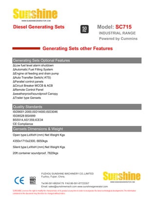 Diesel Generating Sets                                                                                         Model: SC715
                                                                                                                 INDUSTRIAL RANGE
                                                                                                                 Powered by Cummins

                                       Generating Sets other Features

Generating Sets Optional Features
ΔLow fuel level alarm shutdown
ΔAutomatic Fuel Filling System
ΔEngine oil feeding and drain pump
ΔAuto Transfter Switch( ATS)
ΔParallel control panels
ΔCircuit Breaker MCCB & ACB
ΔRemote Control Panel
Δweatherproof/soundproof Canopy
ΔTrailer type Gensets


Quality Standards
ISO9001:2000,ISO14000,ISO3046
ISO8528 BS4999
BS5514,AS1359,ICE34
CE Compliance
Gensets Dimensions & Weight
Open type:LxWxH (mm) Net Weight Kgs

4350x1710x2300, 6650kgs

Silent type:LxWxH (mm) Net Weight Kgs

20ft container soundproof, 7820kgs




                                     FUZHOU SUNSHINE MACHINERY CO.,LIMITED
                                     Fuzhou, Fujian, China.

                                     Tel:86-591-88204179 FAX:86-591-87723357
                                     Email: sales@sunshinemach.com www.sunshinegenerator.com
SUNSHINE,reserves the right to modify the characteristics of its product at any time in order to incorporate the latest technological developments.The information
contained in this document may therefore be changed without notice.
 