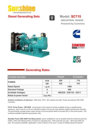 Diesel Generating Sets                                                   Model: SC715
                                                                          INDUSTRIAL RANGE
                                                                          Powered by Cummins




                        Generating Rates

POWER RATING                                                         PRIME                 STANDBY
                                                    kVA                 650                     715
POWER
                                                     kW                 520                     572
Rated Speed                                         r.p.m                          1500
Standard Voltage                                      V                             400
Available Voltages                                    V               400/230 - 230/132 - 230 V
Rated at power factor                             Cos Phi

Ambient conditions of reference: 1000 mbar, 25ºC, 30% relative humidity. Power according to ISO 3046
normative.


P.R.P. Prime Power - ISO 8528 : prime power is the maximum power available during a variable power
sequence, which may be run for an unlimited number of hours per year,between stated maintenance intervals.
The permissible average power output during a 24 hours period shall not exceed 80% of the prime power. 10%
overload available forgoverning purposes only.


Standby Power (ISO 3046 Fuel Stop power): power available for use at variable loads for limited annual time
(500h), within the following limits of maximum operating time: 100% load 25h per year – 90% load 200h per
year. No overload available. Applicable in case of failure of the main in areas of reliable electrical network.
 