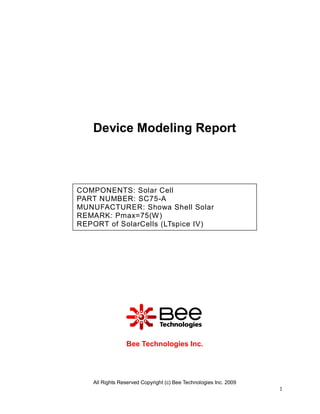 Device Modeling Report



COMPONENTS: Solar Cell
PART NUMBER: SC75-A
MUNUFACTURER: Showa Shell Solar
REMARK: Pmax=75(W)
REPORT of SolarCells (LTspice IV)




                Bee Technologies Inc.




   All Rights Reserved Copyright (c) Bee Technologies Inc. 2009
                                                                  1
 