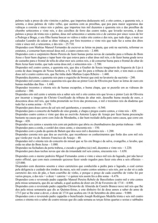 palmos tudo a preso de oito vinteins o palmo, que importou dedazasete mil, e oito centos, e quarenta reis, e
setenta, e dous palmos de vidro velho, que asentou com as presilhas, que pos para maior seguransa das
vidraças a corenta e sinco reis o palmo, que importou tres mil duzentos e quarenta reis e das presilhas de
chumbo settecentos e vinte reis, e dos caixilhos de ferro das coatro redes, que levarão noventa, e dous
palmos a preço de trinta reis o palmo, dous mil settecentos e setenta reis e de carretos por sinco vezes de hir
a Pedrega a Braga, e seu filho huma buscar os vidros e redes oito centos e des reis, que tudo digo, e mais ao
caleador Leandro de calear as ditas vidraças, por fora trezentos e vinte reis que tudo faz a soma dos ditos
vinte e sinco mil, e setecentos, e des reis – 25.710.
Dispendeo com Mathias Manoel Fernandes de escrever as letras na pauta, que está na sacristia, reformar os
estatutos, e consertar hum missal dous mil, e coatro centos reis – 2.400.
Dispendeo com o carpinteiro Bento Pereira de fazer humas portas novas de castanho para a tribuna do Bom
Jezus e fazer huns degraus e tapar hum vão que estava para o altar dous mil reis, e de fazer huma grade nova
de castanho para o frontal de tella do altar-mor seis centos reis, e de consertar huma para o frontal do altar do
Bom Jezus hum tostão, que tudo soma dous mil, e setecentos reis – 2.700.
Dispendeo mil coatro centos, e quarenta reis, que deu a Gualter de Souza imaginario da freguesia de Lijo á
conta de duas imagens de Nossa Senhora, e S. João que fes para a tribuna do altar mór, e tem mais a conta
dous mil e coatro centos reis, que lhe tinha dado Mathias Lopes Ribeiro – 1.440.
Dispendeu duzentos, e quarenta reis para o esguicho de bronze que está no lavatorio da sacristia – 240.
Dispendeo mil coatro centos e quarenta reis que deu ao pintor Luiz de Oliveira por fazer as letras de ouro em
humas medidas das fitas – 1.440.
Dispendeo trezentos e oitenta reis de humas escapolas, e huma chapa, que se puzerão em as vidrasas do
simborio – 380.
Dispendeo oito mil cento e setenta reis a saber seis mil e oito centos reis que levou o pintor Luiz de Oliveira
por incarnar a imagem do Christo Crusificado da tribuna do altar mór, deuselhe huma moeda de ouro, e
descontou dous mil reis, que tinha prometido no livro das promessas, e mil e trezentos reis da diadema que
tudo faz a soma asima – 8.170.
Dispendeo para dous carros de cal seis mil quinhentos, e sesenta reis – 6.560.
Dispendeo para o concerto do badallo do sino grande, e chapa e pregos coatro centos, e vinte reis – 420.
Dispendeo coatro centos e vinte que deu ao escrivão Antonio Lopez de Araujo por fazer huma procuração
bastante na cauza que corre com João de Mendanha, e dar hum treslado della para outra cauza, que corre em
Braga – 420.
Dispendeo seis centos s sesenta reis com um pedreiro que abriu os chumbadouros das portas trabesas – 660.
Dispendeo para a corda, e cordel dos sinos cento, e sincoenta reis – 150.
Dispendeo com a poda da quinta de Balam que deu seco mil e duzentos reis – 1.200.
Dispendeo corenta reis que deu ao escrivão, que reconheseo os conhesimentos que forão dos cem mil reis
que vierão por via de Antonio Francisco de Araujo – 40.
Dispendeo mil e oitenta reis do concerto do missal que se fes em Braga e da salva, evangelho, e lavabo, que
estão no altar do Bom Jezus – 1.080.
Dispendeo na fechadura da porta trabesa, e escudo e galabra (sic) mil, duzentos e vinte reis – 1.220.
Dispendeo para duas tochas novas que são da irmandade mil seis centos, sincoenta reis – 1.650.
Dispendeo com o mestre pedreiro Miguel Fernandes cento e vinte e sinco mil reis do lageado, por não haver
outro offisial, que com mais commodo quizesse fazer sendo rogados para fazer esta obra a seis offesiais –
125.000.
Dispendeo com duzentos sesenta e sinco carreteiros que conduzirão a pedra para o lageado, a coal correo
pela deligencia e cuidado dos irmãos da meza, seis mil coatro centos setenta e seis reis, por se dar só a cada
carreteiro des reis de pão, e hum coartilho de vinho, e porque o preço de cada coartilho de vinho foi por
varios preços, a des reis = a doze = catorze = e quinze reis assim fes a dita soma – 6.476.
Dispendeo com o reverendo padre cappelão Manoel Pereira Rebelo de Barcelinhos coatro mil e oito centos
pela missa semanaria, que dis ao sabado, a qual acabou de dizer em 20 de Fevereiro de 1714 – 4.800.
Dispendeo com o reverendo padre cappelão Christovão de Almeida de Castelo Branco nove mil reis que lhe
deu pela missa semanaria que dis as Quintas-feiras, e este dinheiro foi de dous annos a saber do anno de
1713 por se lhe estar a dever, e deste de 1714 que acabou em 14 de Setembro do ditto anno – 9.000.
Dispendeo com o reverendo padre cappelão o benefisiado Joseph Rodrigues Medella trinta e seis mil coatro
centos e oitenta reis a saber de coatro missas que dis cada semana as terças feiras quartas e sextas e sabbados
 