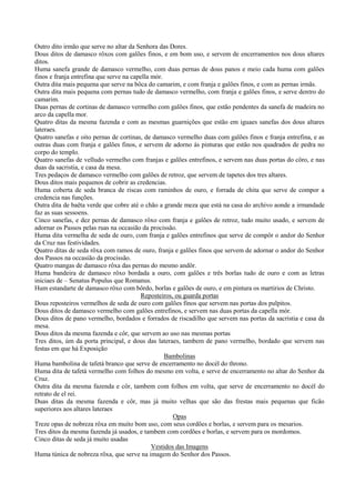 Outro dito irmão que serve no altar da Senhora das Dores.
Dous ditos de damasco rôxos com galões finos, e em bom uso, e servem de encerramentos nos dous altares
ditos.
Huma sanefa grande de damasco vermelho, com duas pernas de dous panos e meio cada huma com galões
finos e franja entrefina que serve na capella mór.
Outra dita mais pequena que serve na bôca do camarim, e com franja e galões finos, e com as pernas irmãs.
Outra dita mais pequena com pernas tudo de damasco vermelho, com franja e galões finos, e serve dentro do
camarim.
Duas pernas de cortinas de damasco vermelho com galões finos, que estão pendentes da sanefa de madeira no
arco da capella mor.
Quatro ditas da mesma fazenda e com as mesmas guarnições que estão em iguaes sanefas dos dous altares
lateraes.
Quatro sanefas e oito pernas de cortinas, de damasco vermelho duas com galões finos e franja entrefina, e as
outras duas com franja e galões finos, e servem de adorno ás pinturas que estão nos quadrados de pedra no
corpo do templo.
Quatro sanefas de velludo vermelho com franjas e galões entrefinos, e servem nas duas portas do côro, e nas
duas da sacristia, e casa da mesa.
Tres pedaços de damasco vermelho com galões de retroz, que servem de tapetes dos tres altares.
Dous ditos mais pequenos de cobrir as credencias.
Huma coberta de seda branca de riscas com raminhos de ouro, e forrada de chita que serve de compor a
credencia nas funções.
Outra dita de baêta verde que cobre até o chão a grande meza que está na casa do archivo aonde a irmandade
faz as suas sessoens.
Cinco sanefas, e dez pernas de damasco rôxo com franja e galões de retroz, tudo muito usado, e servem de
adornar os Passos pelas ruas na occasião da procissão.
Huma dita vermelha de seda de ouro, com franja e galões entrefinos que serve de compôr o andor do Senhor
da Cruz nas festividades.
Quatro ditas de seda rôxa com ramos de ouro, franja e galões finos que servem de adornar o andor do Senhor
dos Passos na occasião da procissão.
Quatro mangas de damasco rôxa das pernas do mesmo andôr.
Huma bandeira de damasco rôxo bordada a ouro, com galões e três borlas tudo de ouro e com as letras
iniciaes de – Senatus Populus que Romanus.
Hum estandarte de damasco rôxo com bôrdo, borlas e galões de ouro, e em pintura os martirios de Christo.
Reposteiros, ou guarda portas
Dous reposteiros vermelhos de seda de ouro com galões finos que servem nas portas dos pulpitos.
Dous ditos de damasco vermelho com galões entrefinos, e servem nas duas portas da capella mór.
Dous ditos de pano vermelho, bordados e forrados de riscadilho que servem nas portas da sacristia e casa da
mesa.
Dous ditos da mesma fazenda e côr, que servem ao uso nas mesmas portas.
Tres ditos, úm da porta principal, e dous das lateraes, tambem de pano vermelho, bordado que servem nas
festas em que há Exposição.
Bambolinas
Huma bambolina de tafetá branco que serve de encerramento no docél do throno.
Huma dita de tafetá vermelho com folhos do mesmo em volta, e serve de encerramento no altar do Senhor da
Cruz.
Outra dita da mesma fazenda e côr, tambem com folhos em volta, que serve de encerramento no docél do
retrato de el rei.
Duas ditas da mesma fazenda e côr, mas já muito velhas que são das frestas mais pequenas que ficão
superiores aos altares lateraes.
Opas
Treze opas de nobreza rôxa em muito bom uso, com seus cordões e borlas, e servem para os mesarios.
Tres ditos da mesma fazenda já usados, e tambem com cordões e borlas, e servem para os mordomos.
Cinco ditas de seda já muito usadas.
Vestidos das Imagens
Huma túnica de nobreza rôxa, que serve na imagem do Senhor dos Passos.
 