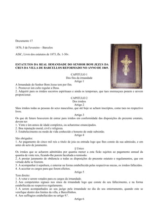 Documento 17
1870, 5 de Fevereiro – Barcelos
AISC, Livro dos estatutos de 1873, fls. 1-30v.
ESTATUTOS DA REAL IRMANDADE DO SENHOR BOM JEZUS DA
CRUS DA VILLA DE BARCELLOS REFORMADO NO ANNO DE 1869.
CAPITULO 1
Dos fins da irmandade
Artigo 1
A Irmandade do Senhor Bom Jezus tem por fim.
1. Promover úm culto regular a Deus.
2. Adquirir para os irmãos socorros espirituaes e ainda os temporaes, que taes instituições podem e devem
proporcionar.
CAPITULO 2
Dos irmãos
Artigo 2
Sãos irmãos todas as pessoas do sexo masculino, que até hoje se acham inscriptos, como taes no respectivo
livro.
Artigo 3
Os que de futuro houverem de entrar para irmãos em conformidade das disposições do prezente estatuto,
devem ter:
1. Vinte e úm annos de idade completos, ou acharemse emancipados.
2. Boa reputação moral, civil e religioza.
3. Estabelecimento ou modo de vida conhecido e honesto de onde subsistão.
Artigo 4
São obrigados:
1. Ao pagamento de cinco mil reis a titulo de joia ou entrada logo que lhes conste da sua admissão, e em
antes do acto de juramento.
§ Unico
Os irmãos que se acharem admittidos por quantia menor a esta ficão sujeitos ao pagamento annual da
quantia de vinte reis, ficando-lhe porem facultada a remissão.
2. A prestar juramento de obdiencia a todas as disposições do prezente estatuto e regulamentos, que em
virtude delle se fizerem.
3. A acompanhar á sepultura, e enterrar na forma estabellecida pelas respectivas mezas, os irmãos fallecidos.
4. A acceitar os cargos para que forem elleitos.
Artigo 5
Tem direito:
1. A votar e serem votados para os cargos da irmandade.
2. Aos competentes signaes nos sinos da irmandade logo que conste do seu fallecimento, e na forma
estabellecida no respectivo regulamento.
3. A serem acompanhados ao seu jazigo pela irmandade no dia do seu enterramento, quando este se
verefique dentro dos limites da villa, e Barcellinhos.
4. Aos suffragios estabellecidos no artigo 9.º.
Artigo 6
 