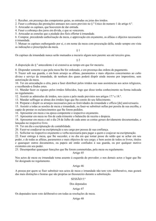 1. Receber, em prezença das competentes guias, as entradas ou joias dos irmãos.
2. Faser a cobrança das prestações annuaes nos cazos previsto no §.º Unico do numero 1 do artigo 4.º.
3. Arrecadar os capitaes, que houverem de dar entrada.
4. Faser a cobrança dos juros em divida, e que se vencerem.
5. Arrecadar as esmolas que a piedade dos fieis offertar á irmandade.
6. Comprar, precedendo authorisação da meza, e approvação em orçamento, as alfaias e objectos necessarios
á irmandade.
7. Mutuar os capitaes outhorgando por si, e em nome da meza com procuração della, tendo sempre em vista
as indicações e prescripções da meza.
§ 1
Os capitaes da irmandade nunca serão mutuados a mezario algum nem parente seu até terceiro grau.
§ 2
A dispozição do §.º antecedente é só extensiva ao tempo em que for mezario.
8. Dispender somente o que pela meza lhe for ordenado, e em prezença das ordens de pagamento.
9. Trazer sob sua guarda, e em bom arranjo as alfaias, paramentos e mais objectos concernentes ao culto
divino e serviço da irmandade, de nenhum dos quaes poderá dispôr ainda mesmo por imprestimo, sem
autorização da meza.
10. Ter em arrecadação a cêra, para a faser distribuir pelos irmãos nas suas assistencias aos actos religiozos,
e recolhendo-a findos estes.
11. Mandar fazer os signaes pelos irmãos fallecidos, logo que disso tenha conhecimento na forma indicada
no regulamento.
12. Assistir as admissões de irmãos, nos cazos e pelo modo previstos nos artigos 17.º e 18.º.
13. Mandar suffragar as almas dos irmãos logo que lhe conste do seu fallecimento.
14. Preparar e dispôr os arranjos necessarios para as festividades da irmandade e officio [de] anniverssario.
15. Assistir a todas as sessões de meza e irmandade, ou faser-se substituir nellas por pessôa da sua escolha, e
capáz de prestar os esclarecimentos que lhe forem pedidos.
16. Apresentar em meza e na epoca competente o respectivo orçamento.
17. Apresentar em meza no fim de cada trimestre o balancête de receita e despeza.
18. Apresentar em meza e até o dia 24 de Julho de cada anno as contas geraes devidamente documentadas, e
lançadas no respectivo livro.
19. Ter em dia a escripturação de contabilidade.
20. Fazer-se coadjuvar na escripturação a seu cargo por pessoa de sua confiança.
21. Sollicitar no respectivo orçamento a verba necessaria para pagar a quem o coajuvar na escripturação.
22. Faser entrega á meza, que lhe succeder, e no dia em que tomar posse do saldo que se achar em seu
poder, e de todas as alfaias, paramentos e mais objectos de seu cargo; e bem assim de todos os livros, titulos
e quaesquer outros documentos, ou papeis até então confiados á sua guarda, ou por qualquer motivo
existentes em seu poder.
23. Desempenhar quaesquer funcções que lhe forem commettidas, pela meza ou regulamento.
Artigo 45
Nos actos de meza ou irmandade toma assento á esquerda do provedor; e nos demais actos o lugar que lhe
for designado no regulamento.
Artigo 46
A pessoa por quem se fiser substituir nos actos de meza e irmandade não tem voto deliberativo, mas gozará
das mais distinções e honras que são proprias ao thesoureiro durante a substituição.
SESSÃO 5.ª
Dos deputados
Artigo 47
Os deputados teem voto deliberativo em todas as resoluções de meza.
Artigo 48
 