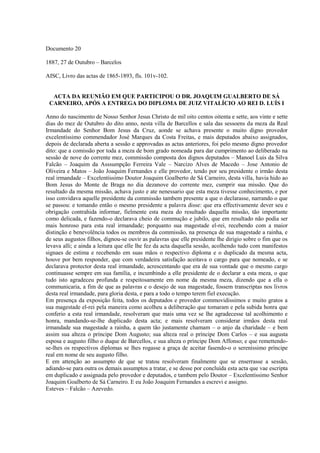 Documento 20
1887, 27 de Outubro – Barcelos
AISC, Livro das actas de 1865-1893, fls. 101v-102.
ACTA DA REUNIÃO EM QUE PARTICIPOU O DR. JOAQUIM GUALBERTO DE SÁ
CARNEIRO, APÓS A ENTREGA DO DIPLOMA DE JUIZ VITALÍCIO AO REI D. LUÍS I
Anno do nascimento de Nosso Senhor Jesus Christo de mil oito centos oitenta e sette, aos vinte e sette
dias do mez de Outubro do dito anno, nesta villa de Barcellos e sala das sessoens da meza da Real
Irmandade do Senhor Bom Jesus da Cruz, aonde se achava presente o muito digno provedor
excelentíssimo commendador José Marques da Costa Freitas, e mais deputados abaixo assignados,
depois de declarada aberta a sessão e approvadas as actas anteriores, foi pelo mesmo digno provedor
dito: que a comissão por toda a meza de bom grado nomeada para dar cumprimento ao deliberado na
sessão de nove do corrente mez, commissão composta dos dignos deputados – Manoel Luis da Silva
Falcão – Joaquim da Asssumpção Ferreira Vale – Narcizo Alves de Macedo – Jose Antonio de
Oliveira e Matos – João Joaquim Fernandes e elle provedor, tendo por seu presidente o irmão desta
real irmandade – Excelentíssimo Doutor Joaquim Goalberto de Sá Carneiro, desta villa, havia hido ao
Bom Jesus do Monte de Braga no dia dezanove do corrente mez, cumprir sua missão. Que do
resultado da mesma missão, achava justo e ate nenessario que esta meza tivesse conhecimento, e por
isso convidava aquelle presidente da commissão tambem presente a que o declarasse, narrando o que
se passou: e tomando então o mesmo presidente a palavra disse: que era effectivamente dever seu e
obrigação contrahida informar, fielmente esta meza do resultado daquella missão, tão importante
como delicada, e fazendo-o declarava cheio de commução e jubilo, que em resultado não podia ser
mais honroso para esta real irmandade; porquanto sua magestade el-rei, recebendo com a maior
distinção e benevolência todos os membros da commissão, na presença de sua magestade a rainha, e
de seus augustos filhos, dignou-se ouvir as palavras que elle presidente lhe dirigio sobre o fim que os
levava alli; e ainda a leitura que elle lhe fez da acta daquella sessão, acolhendo tudo com manifestos
signaes de estima e recebendo em suas mãos o respectivo diploma e o duplicado da mesma acta,
houve por bem responder, que com verdadeira satisfação aceitava o cargo para que nomeado, e se
declarava protector desta real irmandade, acrescentando que era de sua vontade que o mesmo cargo
continuasse sempre em sua família, e incumbindo a elle presidente de o declarar a esta meza, o que
tudo isto agradeceu profunda e respeitosamente em nome da mesma meza, dizendo que a ella o
communicaria, a fim de que as palavras e o desejo de sua magestade, fossem transcriptas nos livros
desta real irmandade, para gloria desta, e para a todo o tempo terem fiel execução.
Em presença da exposição feita, todos os deputados e provedor commovidissimos e muito gratos a
sua magestade el-rei pela maneira como acolheu a deliberação que tomaram e pela subida honra que
conferio a esta real irmandade, resolveram que mais uma vez se lhe agradecesse tal acolhimento e
honra, mandando-se-lhe duplicado desta acta; e mais resolveram considerar irmãos desta real
irmandade sua magestade a rainha, a quem tão justamente chamam – o anjo da charidade – e bem
assim sua alteza o príncipe Dom Augusto; sua alteza real o príncipe Dom Carlos – e sua augusta
esposa e augusto filho o duque de Barcellos, e sua alteza o príncipe Dom Affonso; e que remettendo-
se-lhes os respectivos diplomas se lhes rogasse a graça de aceitar fasendo-o o sereníssimo príncipe
real em nome de seu augusto filho.
E em attenção ao assumpto de que se tratou resolveram finalmente que se enserrasse a sessão,
adiando-se para outra os demais assumptos a tratar, e se desse por concluída esta acta que vae escripta
em duplicado e assignada pelo provedor e deputados, e tambem pelo Doutor – Excelentíssimo Senhor
Joaquim Goalberto de Sá Carneiro. E eu João Joaquim Fernandes a escrevi e assigno.
Esteves – Falcão – Azevedo.
 