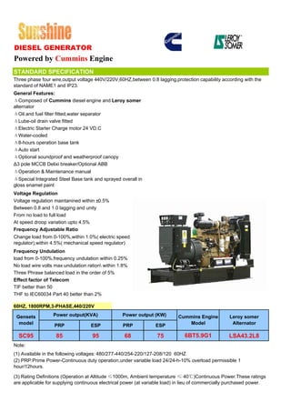 DIESEL GENERATOR
Powered by Cummins Engine
STANDARD SPECIFICATION
Three phase four wire,output voltage 440V/220V,60HZ,between 0.8 lagging,protection capability according with the
standard of NAME1 and IP23.
General Features:
ΔComposed of Cummins diesel engine and Leroy somer
alternator
ΔOil and fuel filter fitted,water separator
ΔLube-oil drain valve fitted
ΔElectric Starter Charge motor 24 VD.C
ΔWater-cooled
Δ8-hours operation base tank
ΔAuto start
ΔOptional soundproof and weatherproof canopy
Δ3 pole MCCB Delixi breaker/Optional ABB
ΔOperation & Maintenance manual
ΔSpecial Integrated Steel Base tank and sprayed overall in
gloss enamel paint
Voltage Regulation
Voltage regulation maintanined within ±0.5%
Between 0.8 and 1.0 lagging and unity
From no load to full load
At speed droop variation upto 4.5%
Frequency Adjustable Ratio
Change load from 0-100%,within 1.0%( electric speed
regulator),within 4.5%( mechanical speed regulator)
Frequency Undulation
load from 0-100%,frequency undulation within 0.25%
No load wire volts max undulation ration within 1.8%
Three Phrase balanced load in the order of 5%
Effect factor of Telecom
TIF better than 50
THF to IEC60034 Part 40 better than 2%

60HZ, 1800RPM,3-PHASE,440/220V

 Gensets          Power output(KVA)               Power output (KW)        Cummins Engine          Leroy somer
  model           PRP              ESP            PRP            ESP          Model                 Alternator

  SC95             85               95             68             75          6BT5.9G1             LSA43.2L8
Note:
(1) Available in the following voltages: 480/277-440/254-220/127-208/120 60HZ
(2) PRP:Prime Power-Continuous duty operation,under variable load 24/24-h-10% overload permissible 1
hour/12hours.

(3) Rating Definitions (Operation at Altitude ≤1000m, Ambient temperature ≤ 40℃)Continuous Power.These ratings
are applicable for supplying continuous electrical power (at variable load) in lieu of commercially purchased power.
 