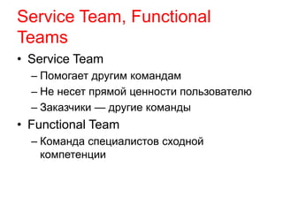 Service Team, Functional 
Teams 
• Service Team 
– Помогает другим командам 
– Не несет прямой ценности пользователю 
– Заказчики — другие команды 
• Functional Team 
– Команда специалистов сходной 
компетенции 
 