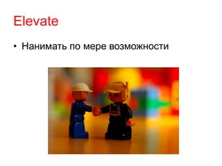 Elevate 
• Нанимать по мере возможности 
 