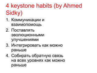 4 keystone habits (by Ahmed 
Sidky) 
1. Коммуникации и 
взаимопомощь 
2. Поставлять 
эволюционными 
улучшениями 
3. Интегрировать как можно 
раньше 
4. Собирать обратную связь 
на всех уровнях как можно 
раньше 
 