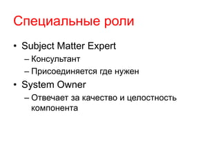 Специальные роли 
• Subject Matter Expert 
– Консультант 
– Присоединяется где нужен 
• System Owner 
– Отвечает за качество и целостность 
компонента 
 
