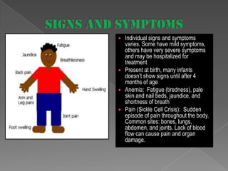 







Individual signs and symptoms
varies. Some have mild symptoms,
others have very severe symptoms
and may be hospitalized for
treatment
Present at birth, many infants
doesn’t show signs until after 4
months of age
Anemia: Fatigue (tiredness), pale
skin and nail beds, jaundice, and
shortness of breath
Pain (Sickle Cell Crisis): Sudden
episode of pain throughout the body.
Common sites: bones, lungs,
abdomen, and joints. Lack of blood
flow can cause pain and organ
damage.

 