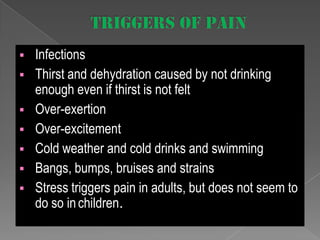 







Infections
Thirst and dehydration caused by not drinking
enough even if thirst is not felt
Over-exertion
Over-excitement
Cold weather and cold drinks and swimming
Bangs, bumps, bruises and strains
Stress triggers pain in adults, but does not seem to
do so in children.

 
