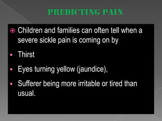 

Children and families can often tell when a
severe sickle pain is coming on by



Thirst



Eyes turning yellow (jaundice),



Sufferer being more irritable or tired than
usual.

 