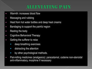 

Warmth: increases blood flow



Massaging and rubbing



Heat from hot water bottles and deep heat creams



Bandaging to support the painful region



Resting the body



Cognitive Behavioral Therapy



Getting the sufferer to relax



distracting the attention




deep breathing exercises
by other psychological methods.

Pain-killing medicines (analgesics): paracetamol, codeine non-steroidal
anti-inflammatory, morphine if necessary

 