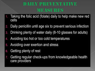 1.

Taking the folic acid (folate) daily to help make new red
cells

2.

Daily penicillin until age six to prevent serious infection

3.

Drinking plenty of water daily (8-10 glasses for adults)

4.

Avoiding too hot or too cold temperatures

5.

Avoiding over exertion and stress

6.

Getting plenty of rest

7.

Getting regular check-ups from knowledgeable health
care providers

 