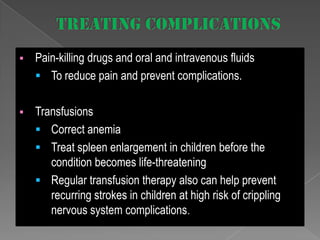 

Pain-killing drugs and oral and intravenous fluids
 To reduce pain and prevent complications.



Transfusions
 Correct anemia
 Treat spleen enlargement in children before the
condition becomes life-threatening
 Regular transfusion therapy also can help prevent
recurring strokes in children at high risk of crippling
nervous system complications.

 
