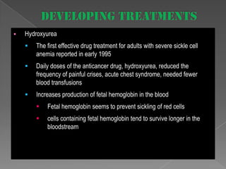 

Hydroxyurea


The first effective drug treatment for adults with severe sickle cell
anemia reported in early 1995



Daily doses of the anticancer drug, hydroxyurea, reduced the
frequency of painful crises, acute chest syndrome, needed fewer
blood transfusions



Increases production of fetal hemoglobin in the blood


Fetal hemoglobin seems to prevent sickling of red cells



cells containing fetal hemoglobin tend to survive longer in the
bloodstream

 