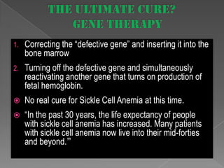 1.

Correcting the “defective gene” and inserting it into the
bone marrow

2.

Turning off the defective gene and simultaneously
reactivating another gene that turns on production of
fetal hemoglobin.



No real cure for Sickle Cell Anemia at this time.



“In the past 30 years, the life expectancy of people
with sickle cell anemia has increased. Many patients
with sickle cell anemia now live into their mid-forties
and beyond.”

 