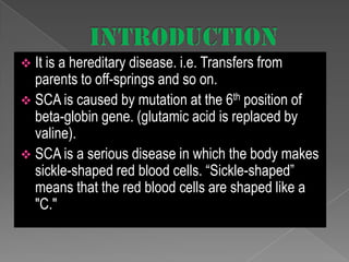  It is a hereditary disease. i.e. Transfers from

parents to off-springs and so on.
 SCA is caused by mutation at the 6th position of
beta-globin gene. (glutamic acid is replaced by
valine).
 SCA is a serious disease in which the body makes
sickle-shaped red blood cells. “Sickle-shaped”
means that the red blood cells are shaped like a
"C."

 