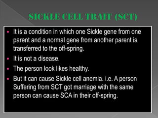 






It is a condition in which one Sickle gene from one
parent and a normal gene from another parent is
transferred to the off-spring.
It is not a disease.
The person look likes healthy.
But it can cause Sickle cell anemia. i.e. A person
Suffering from SCT got marriage with the same
person can cause SCA in their off-spring.

 
