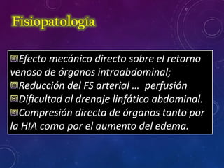 Efecto mecánico directo sobre el retorno
venoso de órganos intraabdominal;
Reducción del FS arterial … perfusión
Diﬁcultad al drenaje linfático abdominal.
Compresión directa de órganos tanto por
la HIA como por el aumento del edema.
Fisiopatología
 