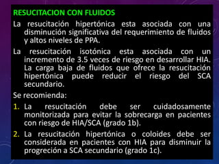 RESUCITACION CON FLUIDOS
La resucitación hipertónica esta asociada con una
disminución significativa del requerimiento de fluidos
y altos niveles de PPA.
La resucitación isotónica esta asociada con un
incremento de 3.5 veces de riesgo en desarrollar HIA.
La carga baja de fluidos que ofrece la resucitación
hipertónica puede reducir el riesgo del SCA
secundario.
Se recomienda:
1. La resucitación debe ser cuidadosamente
monitorizada para evitar la sobrecarga en pacientes
con riesgo de HIA/SCA (grado 1b).
2. La resucitación hipertónica o coloides debe ser
considerada en pacientes con HIA para disminuir la
progreción a SCA secundario (grado 1c).
 