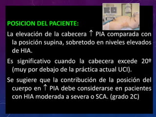 POSICION DEL PACIENTE:
La elevación de la cabecera  PIA comparada con
la posición supina, sobretodo en niveles elevados
de HIA.
Es significativo cuando la cabecera excede 20º
(muy por debajo de la práctica actual UCI).
Se sugiere que la contribución de la posición del
cuerpo en  PIA debe considerarse en pacientes
con HIA moderada a severa o SCA. (grado 2C)
 