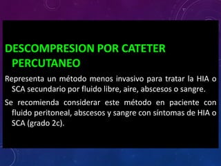 DESCOMPRESION POR CATETER
PERCUTANEO
Representa un método menos invasivo para tratar la HIA o
SCA secundario por fluido libre, aire, abscesos o sangre.
Se recomienda considerar este método en paciente con
fluido peritoneal, abscesos y sangre con síntomas de HIA o
SCA (grado 2c).
 