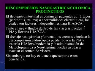 DESCOMPRESION NASOGASTRICA/COLONICA,
PROCINETICOS
El íleo gastrointestinal es común en pacientes quirúrgicos
(peritonitis, trauma) o anormalidades electrolíticas, los
cuales son factores independientes para HIA/SCA.
Tanto el aire y fluidos dentro de las vísceras pueden 
PIA y llevar a HIA/SCA.
El drenaje nasogástrica y/o rectal, los enemas e incluso la
descompresión endoscopica puede reducir la PIA y
tratar la HIA leve/moderada y la administración de
Metoclopramida o Neostigmina pueden ayudar a
evacuar el contenido visceral.
Sin embargo, no hay evidencia que soporte estos
beneficios.
 