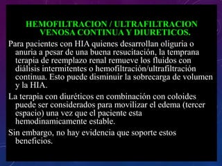 HEMOFILTRACION / ULTRAFILTRACION
VENOSA CONTINUA Y DIURETICOS.
Para pacientes con HIA quienes desarrollan oliguria o
anuria a pesar de una buena resucitación, la temprana
terapia de reemplazo renal remueve los fluidos con
diálisis intermitentes o hemofiltración/ultrafiltración
continua. Esto puede disminuir la sobrecarga de volumen
y la HIA.
La terapia con diuréticos en combinación con coloides
puede ser considerados para movilizar el edema (tercer
espacio) una vez que el paciente esta
hemodinamicamente estable.
Sin embargo, no hay evidencia que soporte estos
beneficios.
 