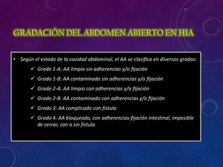 GRADACIÓN DEL ABDOMEN ABIERTO EN HIA
• Según el estado de la cavidad abdominal, el AA se clasiﬁca en diversos grados:
 Grado 1-A: AA limpio sin adherencias y/o ﬁjación
 Grado 1-B: AA contaminado sin adherencias y/o ﬁjación
 Grado 2-A: AA limpio con adherencias y/o ﬁjación
 Grado 2-B: AA contaminado con adherencias y/o ﬁjación
 Grado 3: AA complicado con fístula
 Grado 4: AA bloqueado, con adherencias-ﬁjación intestinal, imposible
de cerrar, con o sin fístula.
 