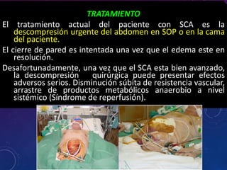 TRATAMIENTO
El tratamiento actual del paciente con SCA es la
descompresión urgente del abdomen en SOP o en la cama
del paciente.
El cierre de pared es intentada una vez que el edema este en
resolución.
Desafortunadamente, una vez que el SCA esta bien avanzado,
la descompresión quirúrgica puede presentar efectos
adversos serios. Disminución súbita de resistencia vascular,
arrastre de productos metabólicos anaerobio a nivel
sistémico (Síndrome de reperfusión).
 